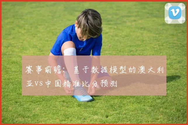 赛事前瞻:基于数据模型的澳大利亚vs中国精准比分预测