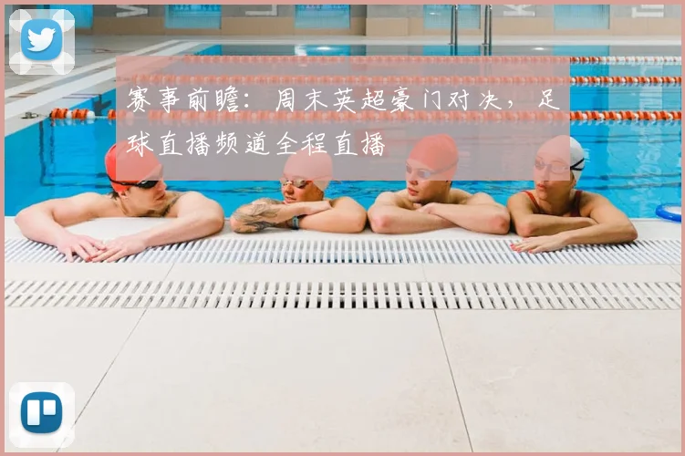 赛事前瞻：周末英超豪门对决，足球直播频道全程直播