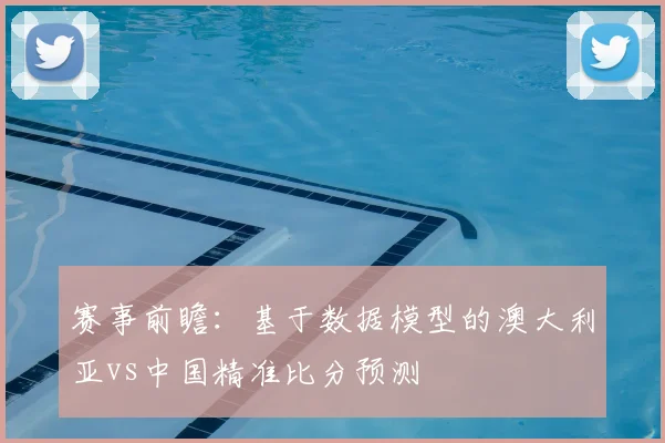 赛事前瞻：基于数据模型的澳大利亚vs中国精准比分预测