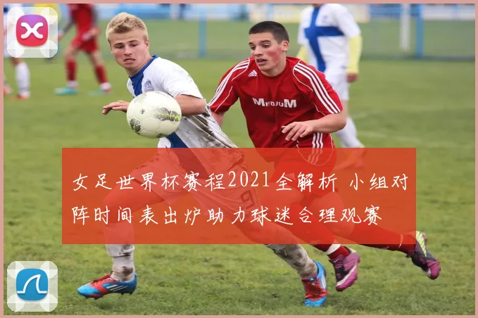 女足世界杯赛程2021全解析 小组对阵时间表出炉助力球迷合理观赛